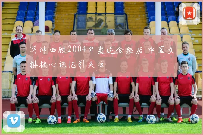 冯坤回顾2004年奥运会经历 中国女排核心记忆引关注