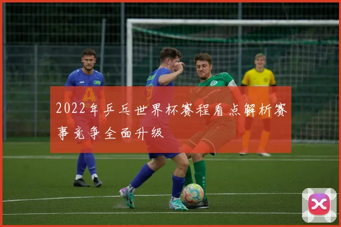 2022年乒乓世界杯赛程看点解析赛事竞争全面升级
