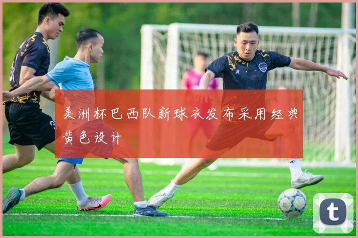 美洲杯巴西队新球衣发布采用经典黄色设计