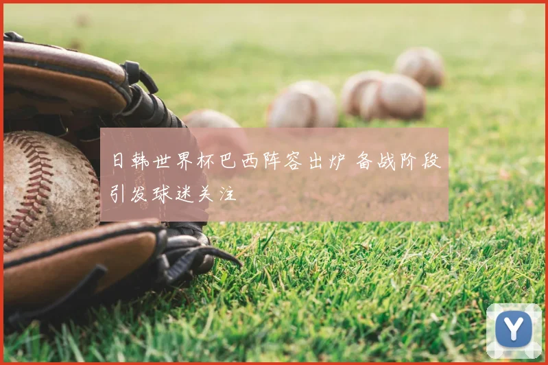 日韩世界杯巴西阵容出炉 备战阶段引发球迷关注