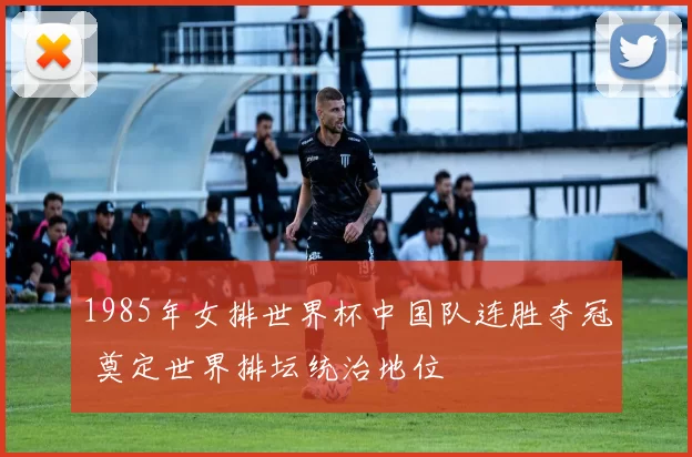 1985年女排世界杯中国队连胜夺冠 奠定世界排坛统治地位