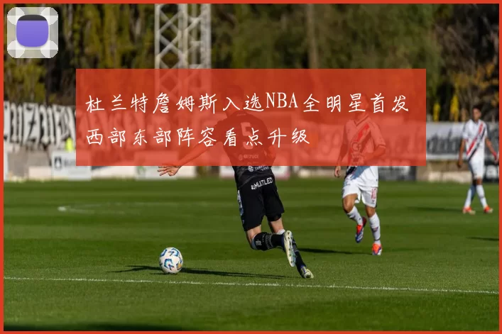 杜兰特詹姆斯入选NBA全明星首发 西部东部阵容看点升级