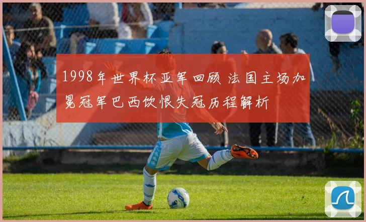 1998年世界杯亚军回顾 法国主场加冕冠军巴西饮恨失冠历程解析
