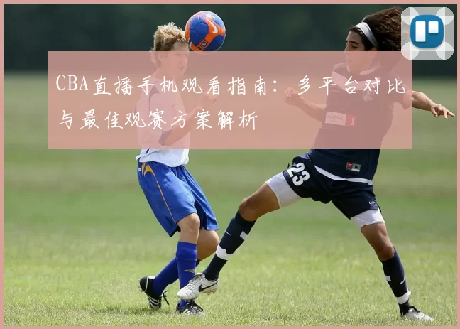 CBA直播手机观看指南：多平台对比与最佳观赛方案解析