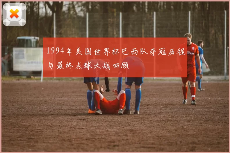 1994年美国世界杯巴西队夺冠历程与最终点球大战回顾