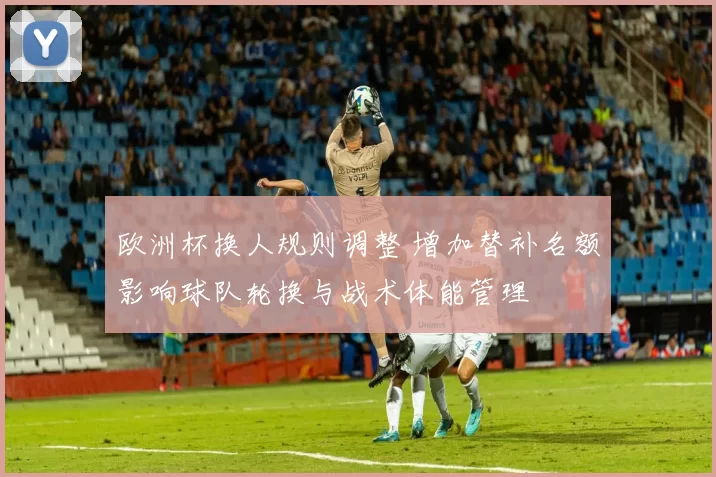 欧洲杯换人规则调整 增加替补名额影响球队轮换与战术体能管理