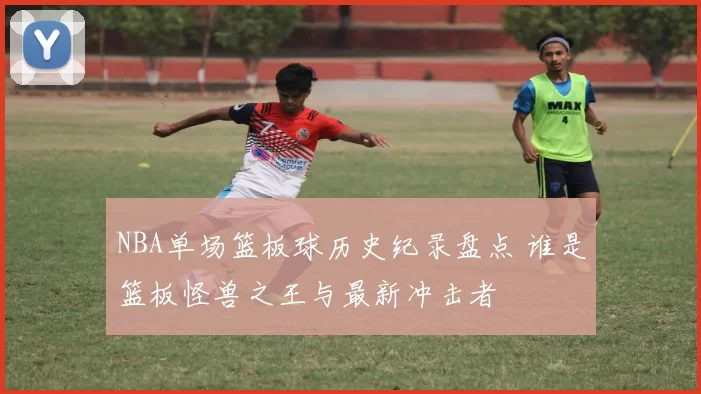NBA单场篮板球历史纪录盘点 谁是篮板怪兽之王与最新冲击者
