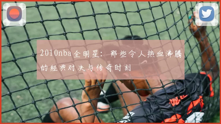 2010nba全明星：那些令人热血沸腾的经典对决与传奇时刻