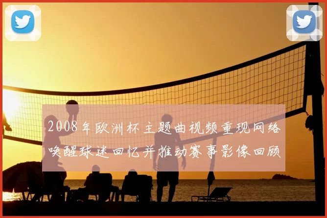 2008年欧洲杯主题曲视频重现网络唤醒球迷回忆并推动赛事影像回顾