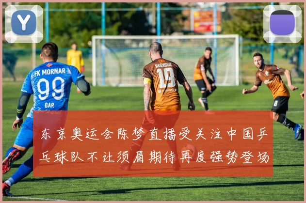 东京奥运会陈梦直播受关注中国乒乓球队不让须眉期待再度强势登场