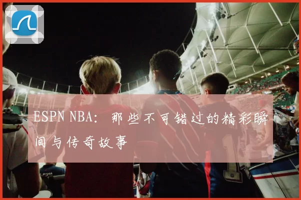 ESPN NBA：那些不可错过的精彩瞬间与传奇故事