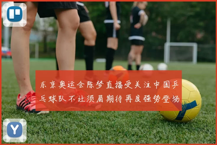 东京奥运会陈梦直播受关注中国乒乓球队不让须眉期待再度强势登场