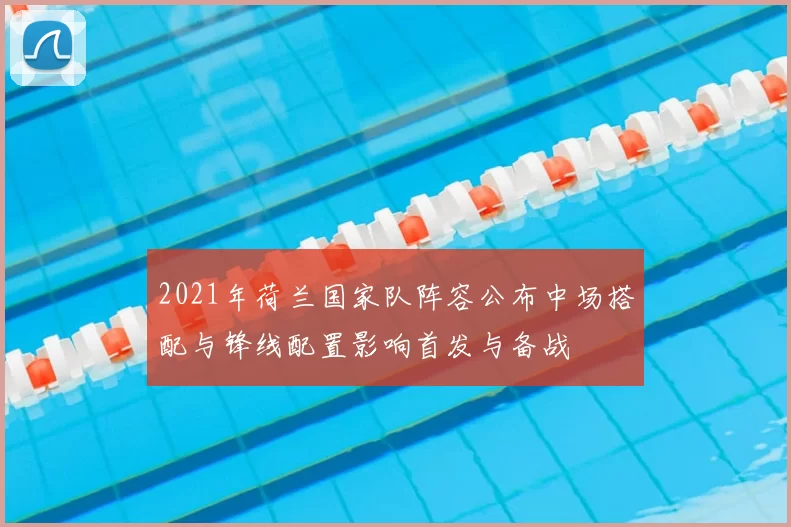 2021年荷兰国家队阵容公布中场搭配与锋线配置影响首发与备战