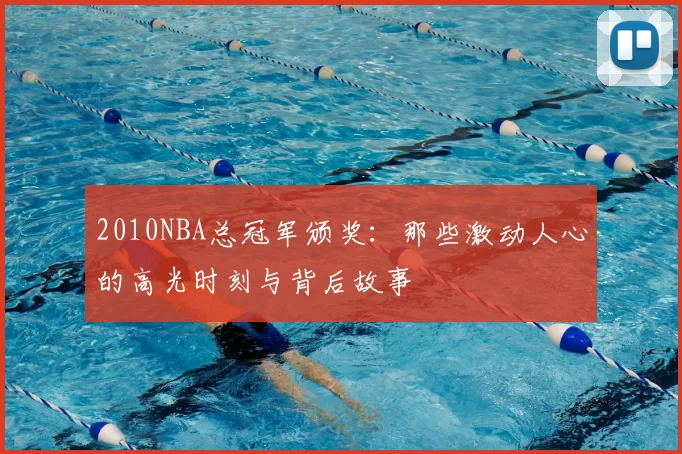 2010NBA总冠军颁奖：那些激动人心的高光时刻与背后故事