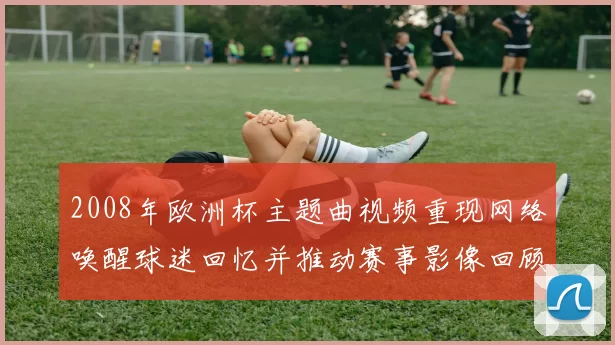 2008年欧洲杯主题曲视频重现网络唤醒球迷回忆并推动赛事影像回顾
