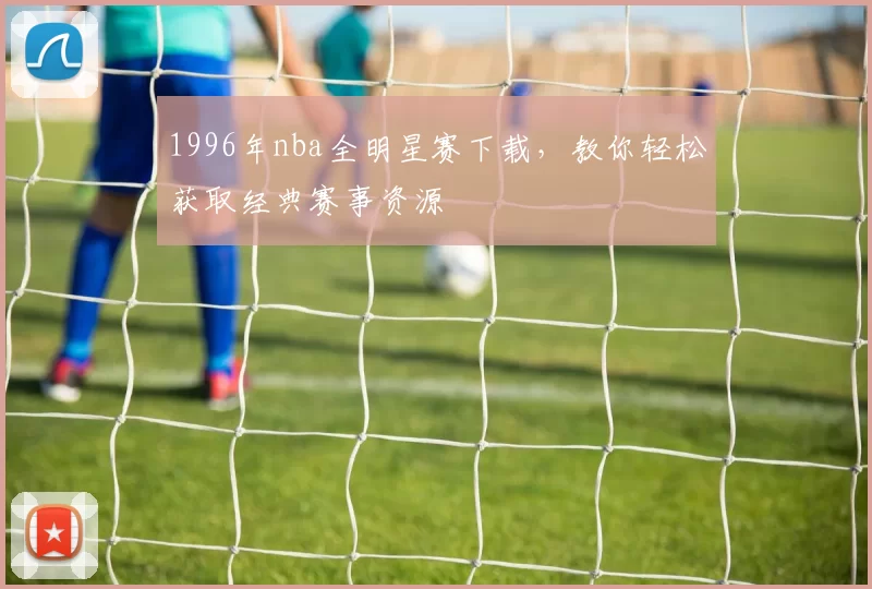 1996年nba全明星赛下载，教你轻松获取经典赛事资源