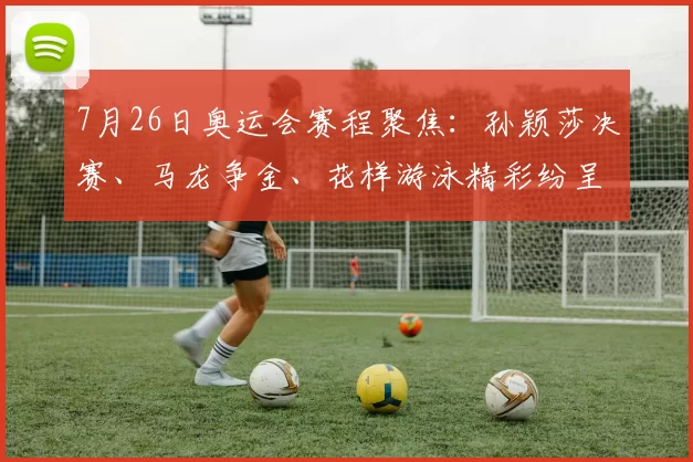 7月26日奥运会赛程聚焦：孙颖莎决赛、马龙争金、花样游泳精彩纷呈