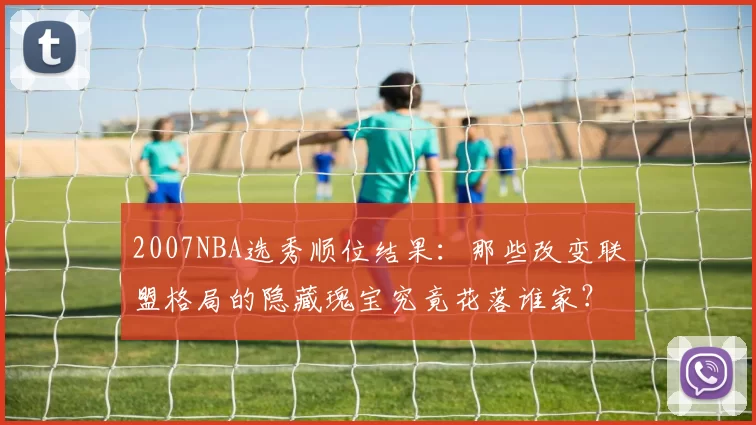 2007NBA选秀顺位结果：那些改变联盟格局的隐藏瑰宝究竟花落谁家？