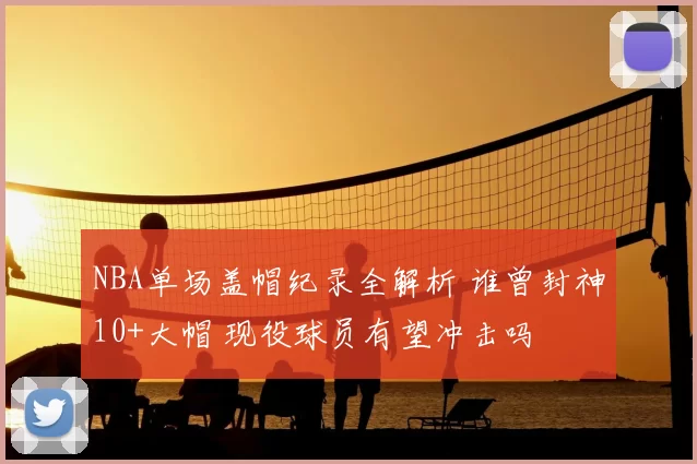 NBA单场盖帽纪录全解析 谁曾封神10+大帽 现役球员有望冲击吗