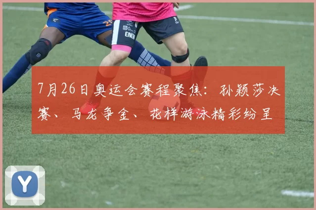 7月26日奥运会赛程聚焦：孙颖莎决赛、马龙争金、花样游泳精彩纷呈