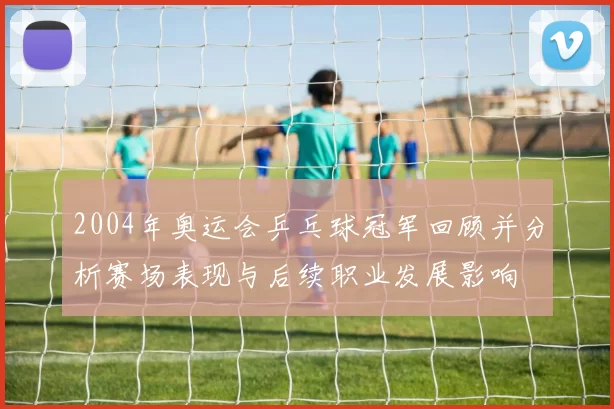 2004年奥运会乒乓球冠军回顾并分析赛场表现与后续职业发展影响