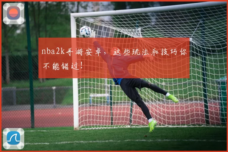 nba2k手游安卓，这些玩法和技巧你不能错过！