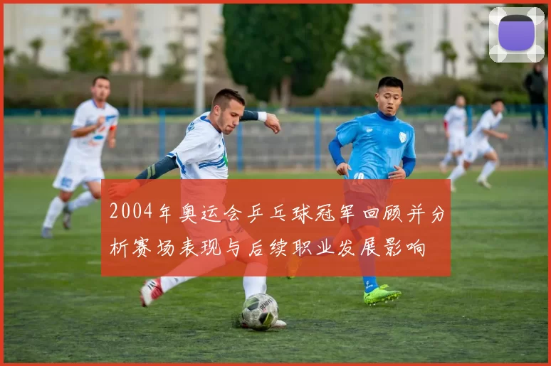 2004年奥运会乒乓球冠军回顾并分析赛场表现与后续职业发展影响