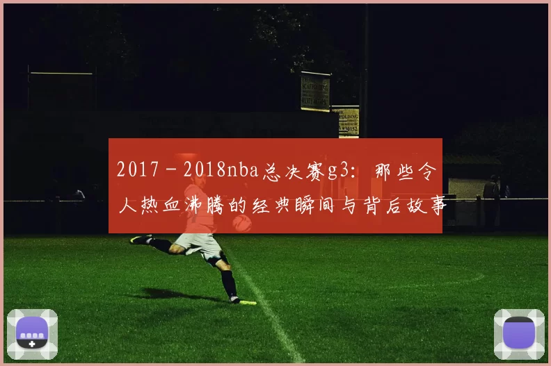 2017 - 2018nba总决赛g3：那些令人热血沸腾的经典瞬间与背后故事