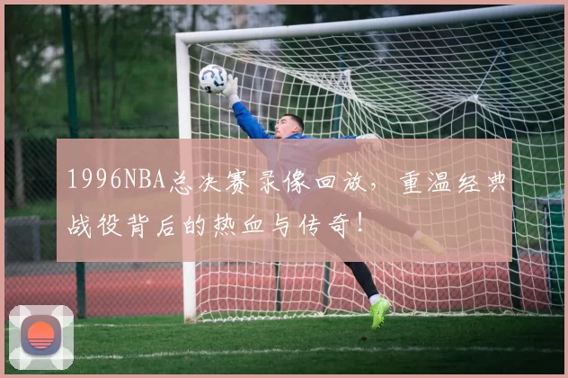 1996NBA总决赛录像回放，重温经典战役背后的热血与传奇！