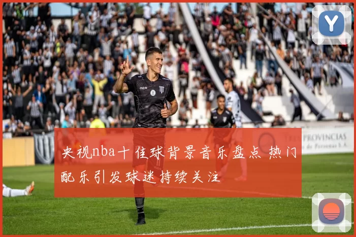 央视nba十佳球背景音乐盘点 热门配乐引发球迷持续关注