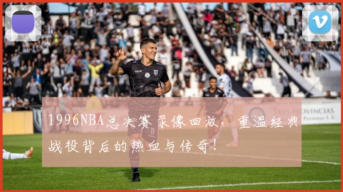 1996NBA总决赛录像回放，重温经典战役背后的热血与传奇！