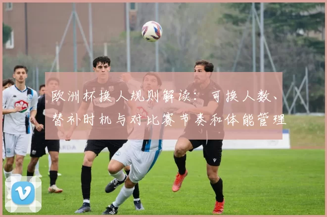 欧洲杯换人规则解读：可换人数、替补时机与对比赛节奏和体能管理影响