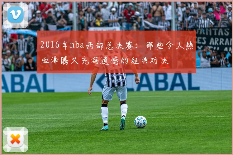 2016年nba西部总决赛：那些令人热血沸腾又充满遗憾的经典对决