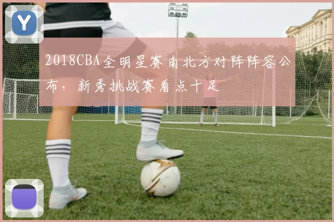 2018CBA全明星赛南北方对阵阵容公布，新秀挑战赛看点十足