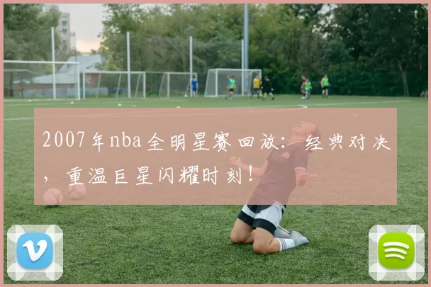 2007年nba全明星赛回放：经典对决，重温巨星闪耀时刻！