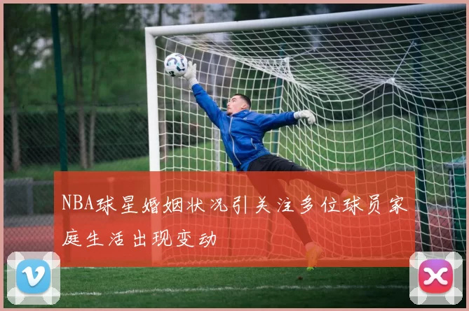 NBA球星婚姻状况引关注多位球员家庭生活出现变动