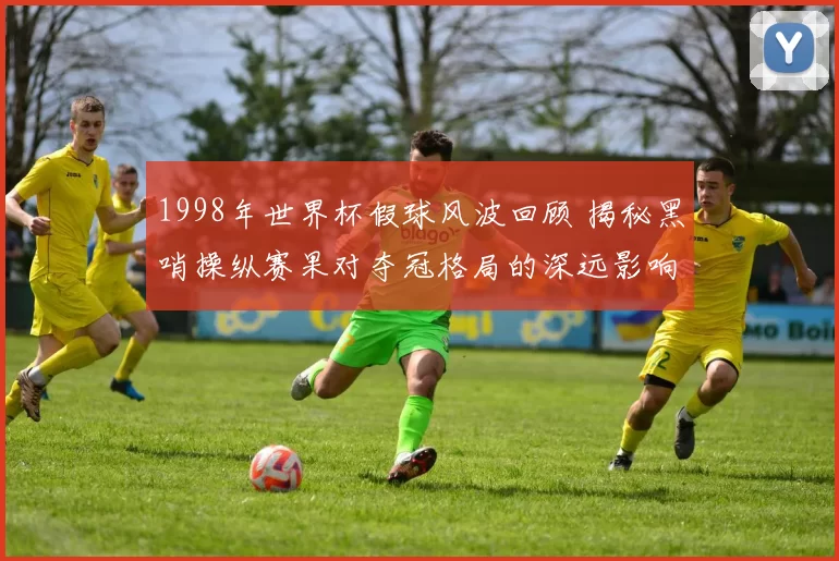 1998年世界杯假球风波回顾 揭秘黑哨操纵赛果对夺冠格局的深远影响