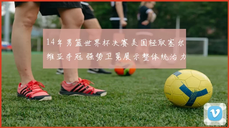 14年男篮世界杯决赛美国轻取塞尔维亚夺冠 强势卫冕展示整体统治力