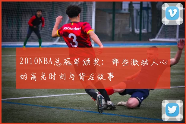 2010NBA总冠军颁奖：那些激动人心的高光时刻与背后故事