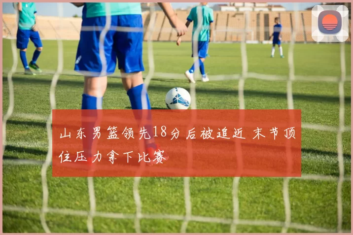 山东男篮领先18分后被追近 末节顶住压力拿下比赛