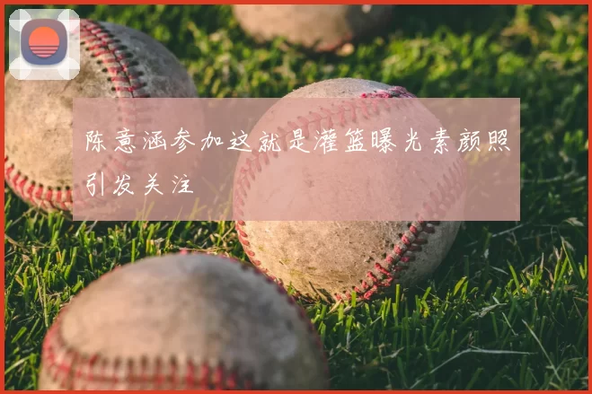 陈意涵参加这就是灌篮曝光素颜照引发关注