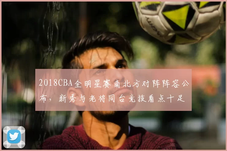 2018CBA全明星赛南北方对阵阵容公布，新秀与老将同台竞技看点十足