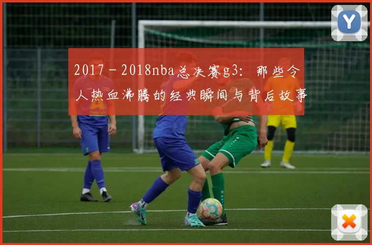 2017 - 2018nba总决赛g3：那些令人热血沸腾的经典瞬间与背后故事