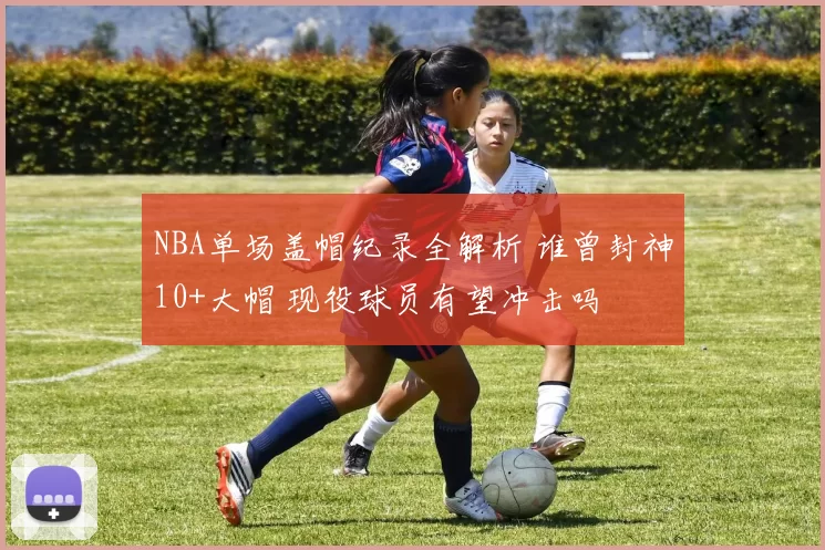 NBA单场盖帽纪录全解析 谁曾封神10+大帽 现役球员有望冲击吗