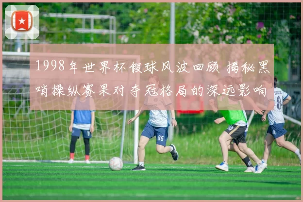 1998年世界杯假球风波回顾 揭秘黑哨操纵赛果对夺冠格局的深远影响