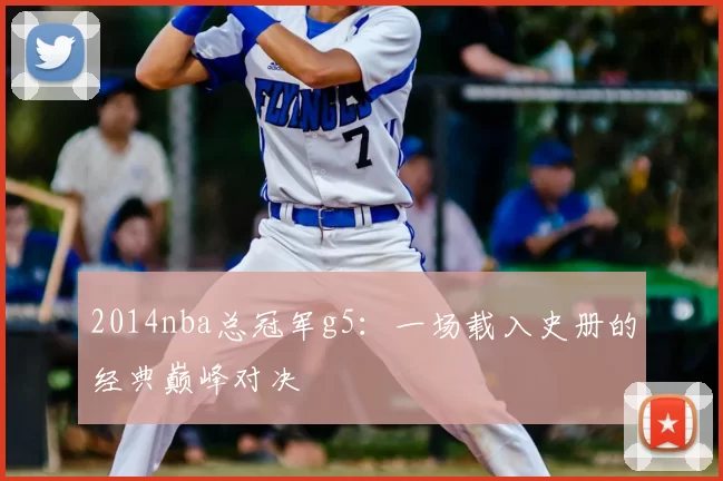 2014nba总冠军g5：一场载入史册的经典巅峰对决