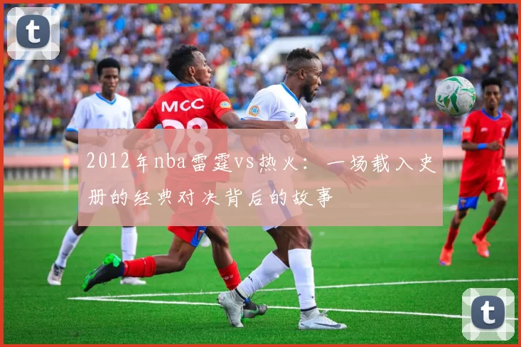 2012年nba雷霆vs热火：一场载入史册的经典对决背后的故事