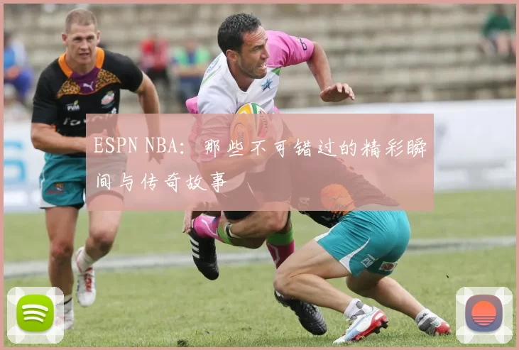 ESPN NBA：那些不可错过的精彩瞬间与传奇故事